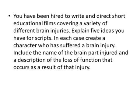 You have been hired to write and direct short educational films covering a variety of different brain injuries. Explain five ideas you have for scripts.