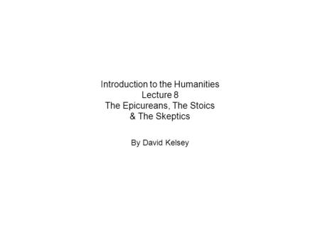 Introduction to the Humanities Lecture 8 The Epicureans, The Stoics & The Skeptics By David Kelsey.