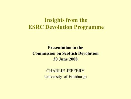 Insights from the ESRC Devolution Programme Presentation to the Commission on Scottish Devolution 30 June 2008 CHARLIE JEFFERY University of Edinburgh.
