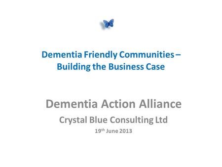 Dementia Friendly Communities – Building the Business Case Dementia Action Alliance Crystal Blue Consulting Ltd 19 th June 2013.