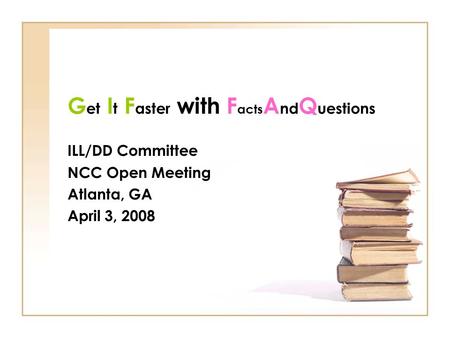 G et I t F aster with F acts A nd Q uestions ILL/DD Committee NCC Open Meeting Atlanta, GA April 3, 2008.