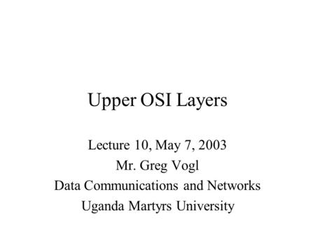 Upper OSI Layers Lecture 10, May 7, 2003 Mr. Greg Vogl Data Communications and Networks Uganda Martyrs University.