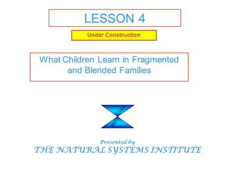 LESSON 4 What Children Learn in Fragmented and Blended Families Presented by THE NATURAL SYSTEMS INSTITUTE Under Construction.
