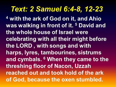 Text: 2 Samuel 6:4-8, 12-23 4 with the ark of God on it, and Ahio was walking in front of it. 5 David and the whole house of Israel were celebrating with.