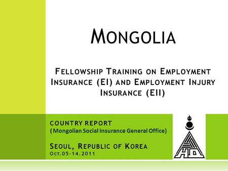 M ONGOLIA F ELLOWSHIP T RAINING ON E MPLOYMENT I NSURANCE (EI) AND E MPLOYMENT I NJURY I NSURANCE (EII) COUNTRY REPORT ( Mongolian Social Insurance General.