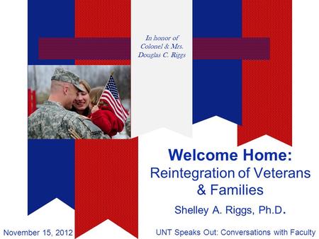 Welcome Home: Reintegration of Veterans & Families Shelley A. Riggs, Ph.D. UNT Speaks Out: Conversations with Faculty November 15, 2012 In honor of Colonel.