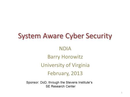 System Aware Cyber Security NDIA Barry Horowitz University of Virginia February, 2013 1 Sponsor: DoD, through the Stevens Institute”s SE Research Center.