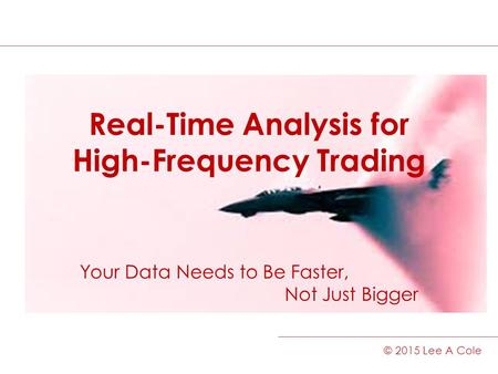 Real-Time Analysis for High-Frequency Trading Your Data Needs to Be Faster, Not Just Bigger © 2015 Lee A Cole.
