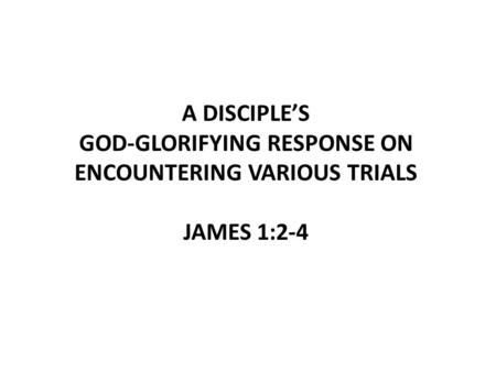 A DISCIPLE’S GOD-GLORIFYING RESPONSE ON ENCOUNTERING VARIOUS TRIALS JAMES 1:2-4.