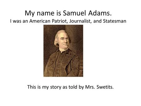 My name is Samuel Adams. I was an American Patriot, Journalist, and Statesman This is my story as told by Mrs. Swetits.