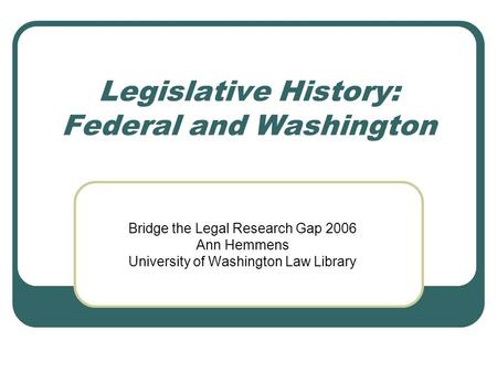 Legislative History: Federal and Washington Bridge the Legal Research Gap 2006 Ann Hemmens University of Washington Law Library.