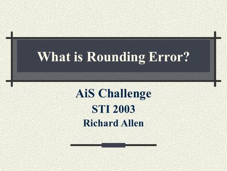 What is Rounding Error? AiS Challenge STI 2003 Richard Allen.