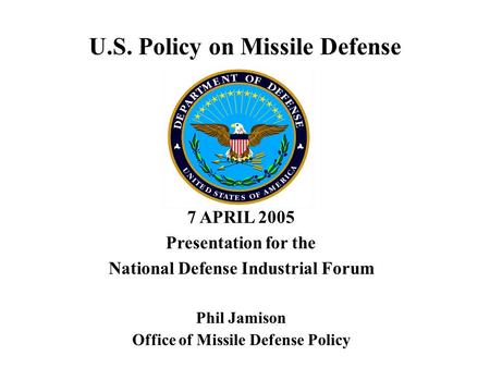 U.S. Policy on Missile Defense 7 APRIL 2005 Presentation for the National Defense Industrial Forum Phil Jamison Office of Missile Defense Policy.