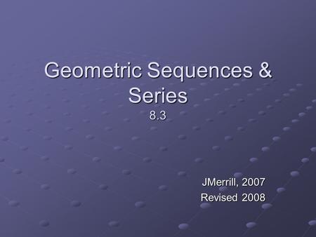 Geometric Sequences & Series 8.3 JMerrill, 2007 Revised 2008.