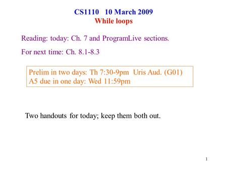 1 CS1110 10 March 2009 While loops Reading: today: Ch. 7 and ProgramLive sections. For next time: Ch. 8.1-8.3 Prelim in two days: Th 7:30-9pm Uris Aud.