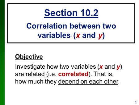 1 Objective Investigate how two variables (x and y) are related (i.e. correlated). That is, how much they depend on each other. Section 10.2 Correlation.