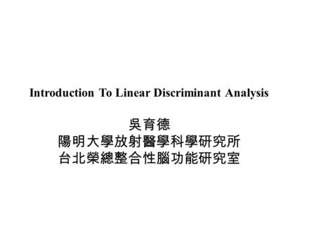 吳育德 陽明大學放射醫學科學研究所 台北榮總整合性腦功能研究室 Introduction To Linear Discriminant Analysis.