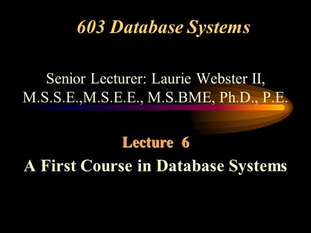 603 Database Systems Senior Lecturer: Laurie Webster II, M.S.S.E.,M.S.E.E., M.S.BME, Ph.D., P.E. Lecture 6 A First Course in Database Systems.