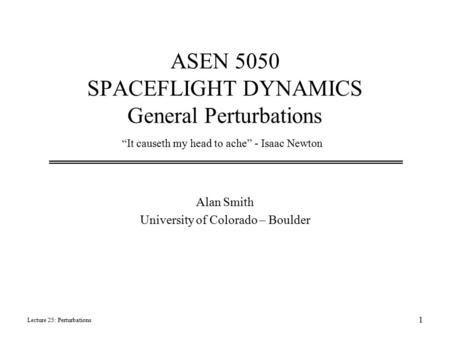 ASEN 5050 SPACEFLIGHT DYNAMICS General Perturbations Alan Smith University of Colorado – Boulder Lecture 25: Perturbations 1 “It causeth my head to ache”