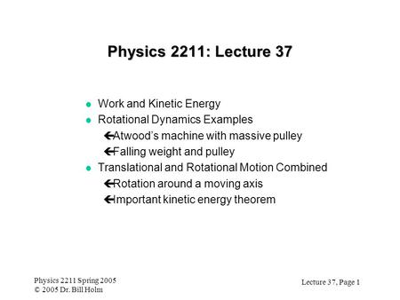 Lecture 37, Page 1 Physics 2211 Spring 2005 © 2005 Dr. Bill Holm Physics 2211: Lecture 37 l Work and Kinetic Energy l Rotational Dynamics Examples çAtwood’s.