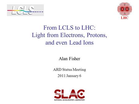 From LCLS to LHC: Light from Electrons, Protons, and even Lead Ions Alan Fisher ARD Status Meeting 2011 January 6 LHC.