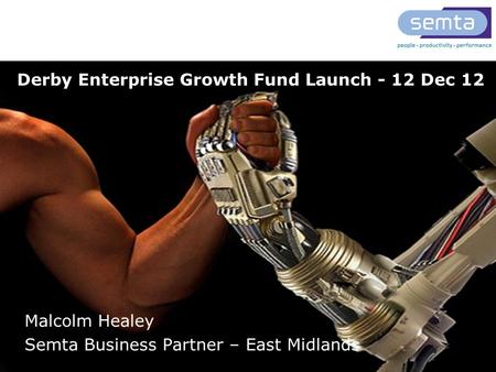 T: 0845 643 9001 www.semta.org.uk Derby Enterprise Growth Fund Launch - 12 Dec 12 Malcolm Healey Semta Business Partner – East Midlands.