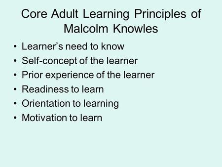 Core Adult Learning Principles of Malcolm Knowles Learner’s need to know Self-concept of the learner Prior experience of the learner Readiness to learn.