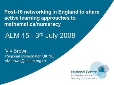 Post-16 networking in England to share active learning approaches to mathematics/numeracy ALM 15 - 3 rd July 2008 Viv Brown Regional Coordinator UK NE.