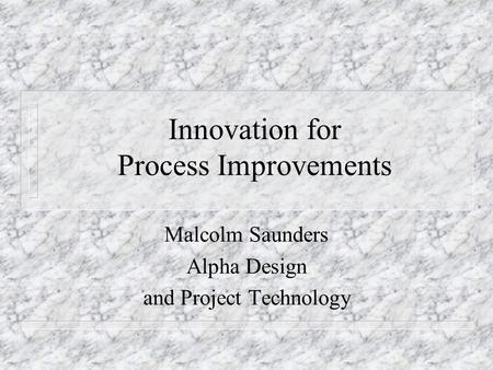 Innovation for Process Improvements Malcolm Saunders Alpha Design and Project Technology.