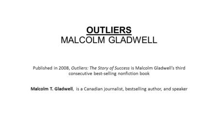 OUTLIERS MALCOLM GLADWELL Published in 2008, Outliers: The Story of Success is Malcolm Gladwell’s third consecutive best-selling nonfiction book Malcolm.