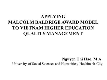 APPLYING MALCOLM BALDRIGE AWARD MODEL TO VIETNAM HIGHER EDUCATION QUALITY MANAGEMENT Nguyen Thi Hao, M.A. University of Social Sciences and Humanities,