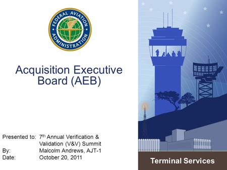 Terminal Services Acquisition Executive Board (AEB) Presented to:7 th Annual Verification & Validation (V&V) Summit By: Malcolm Andrews, AJT-1 Date: October.