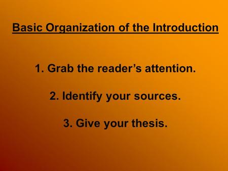 Basic Organization of the Introduction 1. Grab the reader’s attention. 2. Identify your sources. 3. Give your thesis.