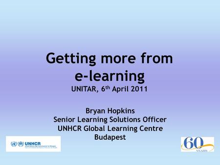 Getting more from e-learning UNITAR, 6 th April 2011 Bryan Hopkins Senior Learning Solutions Officer UNHCR Global Learning Centre Budapest.