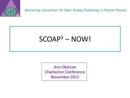 SCOAP 3 – NOW! Ann Okerson Charleston Conference November 2012 Sponsoring Consortium for Open Access Publishing in Particle Physics.