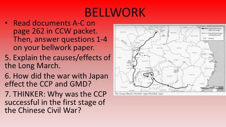 BELLWORK Read documents A-C on page 262 in CCW packet. Then, answer questions 1-4 on your bellwork paper. 5. Explain the causes/effects of the Long March.