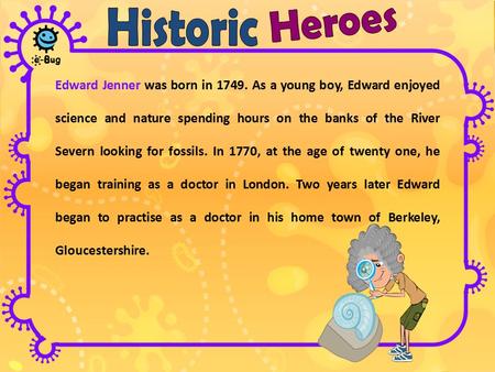 Edward Jenner was born in 1749. As a young boy, Edward enjoyed science and nature spending hours on the banks of the River Severn looking for fossils.