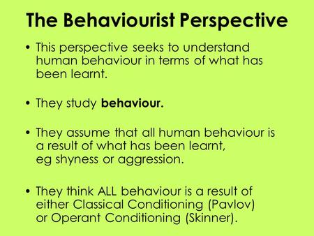 The Behaviourist Perspective This perspective seeks to understand human behaviour in terms of what has been learnt. They study behaviour. They assume that.