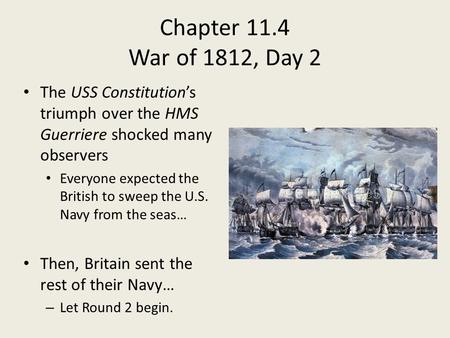 Chapter 11.4 War of 1812, Day 2 The USS Constitution’s triumph over the HMS Guerriere shocked many observers Everyone expected the British to sweep the.