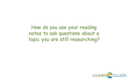 How do you use your reading notes to ask questions about a topic you are still researching?