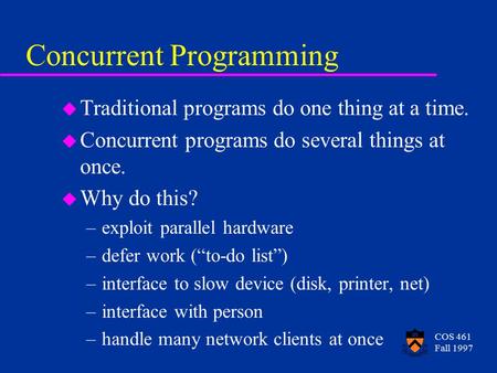 COS 461 Fall 1997 Concurrent Programming u Traditional programs do one thing at a time. u Concurrent programs do several things at once. u Why do this?