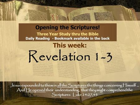 Opening the Scriptures! Three Year Study thru the Bible Daily Reading - Bookmark available in the back This week: Revelation 1-3 Jesus expounded to them.