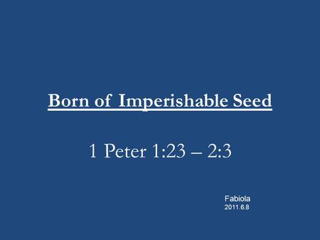 Born of Imperishable Seed 1 Peter 1:23 – 2:3 Fabiola 2011.6.8.