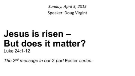 Sunday, April 5, 2015 Speaker: Doug Virgint Jesus is risen – But does it matter? Luke 24:1-12 The 2 nd message in our 2-part Easter series.