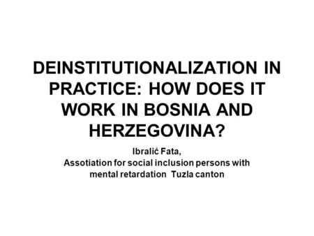 DEINSTITUTIONALIZATION IN PRACTICE: HOW DOES IT WORK IN BOSNIA AND HERZEGOVINA? Ibralić Fata, Assotiation for social inclusion persons with mental retardation.