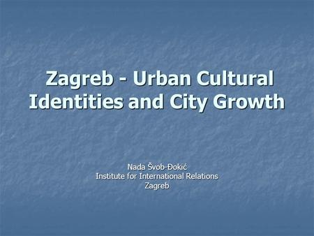 Zagreb - Urban Cultural Identities and City Growth Zagreb - Urban Cultural Identities and City Growth Nada Švob-Đokić Institute for International Relations.