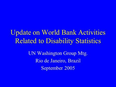 Update on World Bank Activities Related to Disability Statistics UN Washington Group Mtg. Rio de Janeiro, Brazil September 2005.