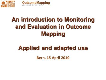 An introduction to Monitoring and Evaluation in Outcome Mapping Applied and adapted use Bern, 15 April 2010.