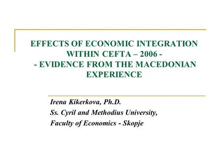 EFFECTS OF ECONOMIC INTEGRATION WITHIN CEFTA – 2006 - - EVIDENCE FROM THE MACEDONIAN EXPERIENCE Irena Kikerkova, Ph.D. Ss. Cyril and Methodius University,