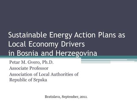 Sustainable Energy Action Plans as Local Economy Drivers in Bosnia and Herzegovina Petar M. Gvero, Ph.D. Associate Professor Association of Local Authorities.